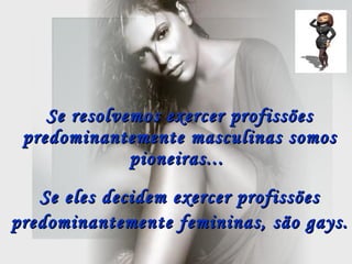 Se resolvemos exercer profissões predominantemente masculinas somos pioneiras...  Se eles decidem exercer profissões predominantemente femininas, são gays.   