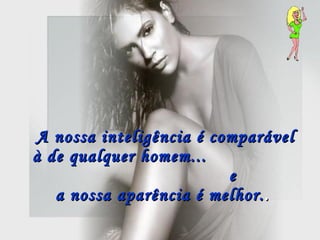 A nossa inteligência é comparável à de qualquer homem...  e  a nossa aparência é melhor. .   