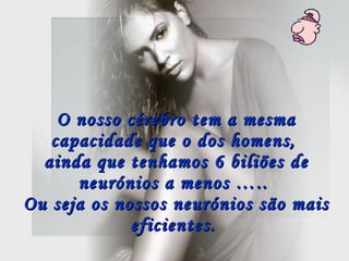 O nosso cérebro tem a mesma capacidade que o dos homens,  ainda que tenhamos 6 biliões de neurónios a menos …..  Ou seja os nossos neurónios são mais eficientes.   