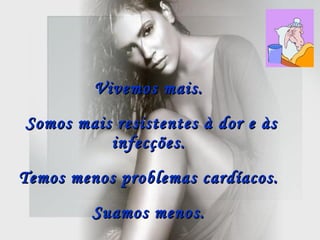 Vivemos mais.  Somos mais resistentes à dor e às infecções.   Temos menos problemas cardíacos.  Suamos menos.   