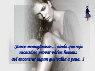 Somos monogâmicas ... ainda que seja necessário provar vários homens  até encontrar algum que valha a pena...!   