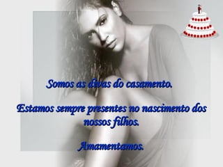 Somos as divas do casamento.   Estamos sempre presentes no nascimento dos nossos filhos. Amamentamos. 