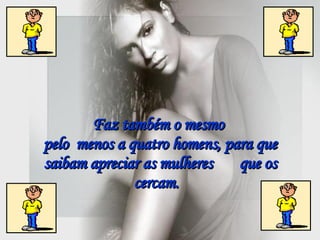 Faz também o mesmo  pelo  menos a quatro homens, para que saibam apreciar as mulheres  que os cercam.   