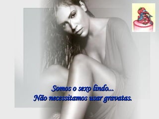 Somos o sexo lindo...  Não necessitamos usar gravatas.  