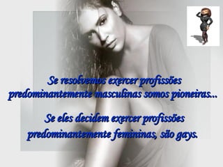 Se resolvemos exercer profissões predominantemente masculinas somos pioneiras...  Se eles decidem exercer profissões predominantemente femininas, são gays.   