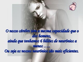 O nosso cérebro tem a mesma capacidade que o dos homens,  ainda que tenhamos 6 biliões de neurónios a menos …..  Ou seja os nossos neurónios são mais eficientes.   