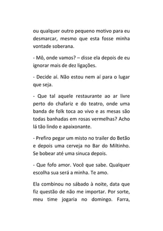 ou qualquer outro pequeno motivo para eu
desmarcar, mesmo que esta fosse minha
vontade soberana.

- Mô, onde vamos? – disse ela depois de eu
ignorar mais de dez ligações.

- Decide aí. Não estou nem aí para o lugar
que seja.

- Que tal aquele restaurante ao ar livre
perto do chafariz e do teatro, onde uma
banda de folk toca ao vivo e as mesas são
todas banhadas em rosas vermelhas? Acho
lá tão lindo e apaixonante.

- Prefiro pegar um misto no trailer do Betão
e depois uma cerveja no Bar do Miltinho.
Se bobear até uma sinuca depois.

- Que fofo amor. Você que sabe. Qualquer
escolha sua será a minha. Te amo.

Ela combinou no sábado à noite, data que
fiz questão de não me importar. Por sorte,
meu time jogaria no domingo. Farra,
 