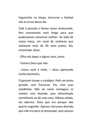 linguicinha na chapa, torresmo e futebol
são as ornas desse dia.

Cedi à pressão e fomos nesse restaurante.
Nos assentamos mais longe para que
pudéssemos conversar melhor. Ao lado de
nossa mesa, um casal de senhores que
exalavam mais de 50 anos juntos. Ela,
encantada, disse:

- Olha nós daqui a alguns anos, amor.

- Tomara Deus que não.

- Como você é lindo. – disse apertando
minha bochecha.

O garçom trouxe o cardápio. Pedi um prato
pesado, sem frescuras. Ela, com suas
saladinhas. Não sei como conseguia se
manter viva fazendo uma alimentação
semelhante ao de uma vaca. Odiava salada;
ela adorava. Dizia que era porque não
queria engordar. Apenas retrucava dizendo
que não era para se preocupar, pois poucas
 