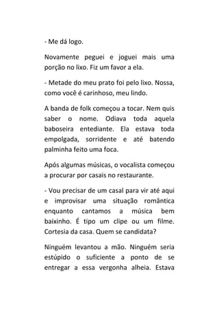 - Me dá logo.

Novamente peguei e joguei mais uma
porção no lixo. Fiz um favor a ela.

- Metade do meu prato foi pelo lixo. Nossa,
como você é carinhoso, meu lindo.

A banda de folk começou a tocar. Nem quis
saber o nome. Odiava toda aquela
baboseira entediante. Ela estava toda
empolgada, sorridente e até batendo
palminha feito uma foca.

Após algumas músicas, o vocalista começou
a procurar por casais no restaurante.

- Vou precisar de um casal para vir até aqui
e improvisar uma situação romântica
enquanto cantamos a música bem
baixinho. É tipo um clipe ou um filme.
Cortesia da casa. Quem se candidata?

Ninguém levantou a mão. Ninguém seria
estúpido o suficiente a ponto de se
entregar a essa vergonha alheia. Estava
 