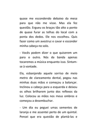 quase me escondendo debaixo da mesa
para que não me visse. Mas ela fez
questão. Ergueu os braços tão alto a ponto
de quase furar as telhas do local com a
ponta dos dedos. Ele nos escolheu. Quis
fazer como um avestruz e cavar e esconder
minha cabeça no solo.

- Vocês podem dizer o que quiserem um
para o outro. Nós da banda apenas
tocaremos a música enquanto isso. Sintam-
se à vontade.

Ela, esbanjando aquele sorriso de meio
metro de clareamento dental, pegou nas
minhas duas mãos e começou a balançar.
Inclinou a cabeça para a esquerda e deixou
os olhos brilharem junto dos reflexos da
luz. Colocou as mãos nos meus ombros e
começou a desembuchar.

- Um dia eu peguei umas sementes de
laranja e me assentei perto de um quintal.
Pensei que era questão de plantá-las e
 