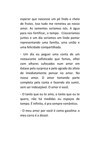 esperar que nascesse um pé lindo e cheio
de frutos. Isso tudo me remeteu ao nosso
amor. As sementes seriamos nós. A água
para nos fortificar, o tempo. Cresceríamos
juntos e um dia seriamos um lindo pomar
representando uma família, uma união e
uma felicidade compartilhada.

- Um dia eu peguei uma conta de um
restaurante sofisticado que fomos, olhei
com olhares sufocados num amor em
êxtase pela surpresa e pelo agrado do alívio
de imediatamente pensar no amor. No
nosso amor. O amor tomando parte
completa pela conta e fazendo ela sumir,
sem ser indesejável. O amor é você.

- O tanto que eu te amo, o tanto que eu te
quero, não há medidas ou espaços de
tempo. É infinito, é pra sempre romântico.

- O meu amor por você é como gasolina: o
meu carro é a álcool.
 