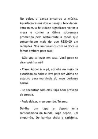 No palco, a banda encerrou a música.
Agradeceu a nós dois e desejou felicidades.
Para mim, a felicidade significava voltar a
mesa e comer a ótima sobremesa
prometida pelo restaurante à todos que
consumissem mais do que R$50,00 em
refeições. Nos lambuzamos com os doces e
fomos embora para casa.

- Não vou te levar em casa. Você pode se
virar sozinha, né?

- Claro. Adoro ir a pé, sozinha no meio da
escuridão da noite e livre para ser vitima de
estupro para marginais do meu perigoso
bairro.

- Se encontrar com eles, faça bom proveito
da suruba.

- Pode deixar, meu querido. Te amo.

Dei-lhe um tapa e depois uma
sanfonadinha na bunda. Logo depois, um
empurrão. De barriga cheia e satisfeito,
 