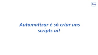 Automatizar é só criar uns
scripts ai!
 