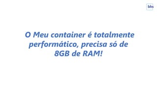 O Meu container é totalmente
performático, precisa só de
8GB de RAM!
 
