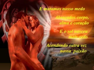 E matamos nosso medo   Abraçados corpo, alma e coração E o sol nasceu mais cedo Acendendo outra vez nossa  paixão 