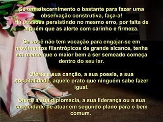 Se tem discernimento o bastante para fazer uma observação construtiva, faça-a! Há pessoas persistindo no mesmo erro, por falta de alguém que as alerte com carinho e firmeza. Se você não tem vocação para engajar-se em movimentos filantrópicos de grande alcance, tenha em mente que o maior bem a ser semeado começa dentro do seu lar. Oferte a sua canção, a sua poesia, a sua hospitalidade, aquele prato que ninguém sabe fazer igual. Oferte a sua diplomacia, a sua liderança ou a sua capacidade de atuar em segundo plano para o bem comum.  