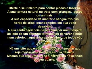 Oferte o seu talento para contar piadas e fazer rir. A sua ternura natural no trato com crianças, idosos ou animais. A sua capacidade de manter o sangue frio nas horas de crise, quando todos em sua volta desabam. A sua santa paciência de permanecer num hospital ao lado de um enfermo terminal, ou de varar a noite num velório, naquela hora crítica em que todos vão embora. Há um jeito que é só seu e todo seu, mesmo que seja ofertar uma flor sem ser dia de nada. Mesmo que seja uma prece sincera feita no silêncio do seu quarto.  