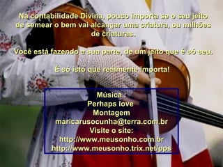 Na contabilidade Divina, pouco importa se o seu jeito de semear o bem vai alcançar uma criatura, ou milhões de criaturas. Você está fazendo a sua parte, de um jeito que é só seu. É só isto que realmente importa!  Música : Perhaps love  Montagem [email_address] Visite o site: http://www.meusonho.com.br http://www.meusonho.trix.net/pps 00 00 00 00 00 00 00 00 00 00 00 00 00 00 00 00  