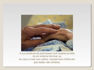 A sua paciência de permanecer num hospital ao lado
de um enfermo terminal, ou
de varar a noite num velório, naquela hora crítica em
que todos vão embora.
 