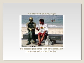 Se tem o dom de ouvir, ouça!
Há pessoas precisando falar para reorganizar
os pensamentos e sentimentos.
 
