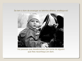 Se tem o dom de enxergar os talentos alheios, enalteça-os!
Há pessoas que desabrocham por conta de alguém
que lhes reconheça um dom.
 