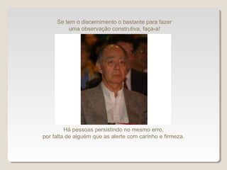 Se tem o discernimento o bastante para fazer
uma observação construtiva, faça-a!
Há pessoas persistindo no mesmo erro,
por falta de alguém que as alerte com carinho e firmeza.
 