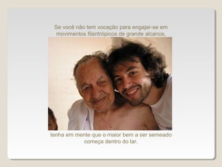 tenha em mente que o maior bem a ser semeado
começa dentro do lar.
Se você não tem vocação para engajar-se em
movimentos filantrópicos de grande alcance,
 