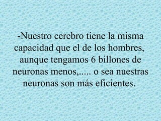 -Nuestro cerebro tiene la misma
capacidad que el de los hombres,
  aunque tengamos 6 billones de
neuronas menos,..... o sea nuestras
   neuronas son más eficientes.
 