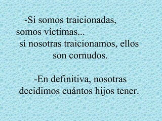 -Si somos traicionadas,
somos víctimas...
 si nosotras traicionamos, ellos
          son cornudos.

   -En definitiva, nosotras
decidimos cuántos hijos tener.
 