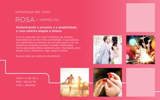 ROSA + VERMELHO
Simbolizando o encanto e a amabilidade,
o rosa ostenta alegria e beleza.
A cor foi aplicada com maior incidência do amarelo,
resultando em um tom mais avermelhado, o que adiciona
aos signiﬁcados os atributos do vermelho que é a cor da
excelência, excitante ao olhar e remete à festividade.
Como associação afetiva podemos citar: intensidade, amor,
paixão, força, dinamismo, vigor, alegria e poder.
Essa cor deve ser usada em abundância.
CMYK = 0, 90, 50, 0
RGB = 238, 63, 96
HTML = #EE3F60
simbologia das cores
 