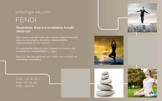 FENDI
CMYK = 43, 40, 55, 0
RGB = 157, 145, 123
HTML = 9D917B
Neutralizar. Essa é a verdadeira função
desta cor.
Não existe uma deﬁnição, nem estudos especíﬁcos para
esta cor. No entanto, ela herda, inegávelmente,
interpretações da cor marrom.
As associações afetivas mais notáveis do marrom são
a resistência, tranquilidade e o vigor.
Essa cor deve ser aplicada sem medo, com o intuito de
neutralizar e equilibrar.
simbologia das cores
 