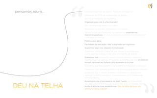 Fazemos todo tipo de evento. Tudo em um lugar só!
Cobertura de 100% da organização do evento...
Somos proﬁssionais de marketing.
Organizar para nós é uma diversão!
Deu na telha fazer evento pra valer...
Queremos ter eventos periódicos e constantes.
Vamos inovar transformando os eventos em experiências
realmente positivas em que as pessoas se sintam nossas parceiras
e não apenas clientes.
Público-alvo geral...
Facilidade de aplicação: Não a degradês em logotipos
Queremos algo vivo, alegre e humanizado.
Queremos transmitir a ideia de que somos uma produtora
e uma agência criativa, e não uma ‘montadora de stands’.
Queremos que as pessoas sintam que nós estamos realmente
interessados, não apenas no sucesso do evento, mas que as pessoas
tenham lembranças lindas e uma experiência incrível.
Queremos que eles saibam o nosso nome e enxerguem a emoção.
Queremos fugir daquela aparência de empresa que apenas executa.
Queremos que o cliente perceba o empenho e o esforço para
viabilizar o melhor sempre e, principalmente, com honestidade
e transparência.
Acreditamos na criatividade e no bom humor, na objetividade,
na transparência e na solução. E que mais que um simples evento,
a vida é feita de boas experiências. Deu na telha de fazer um
evento? Chama a gente!
pensamos assim...
 