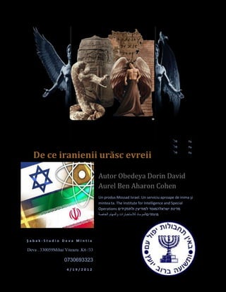 De ce iranienii urăsc evreii

                                     Autor Obedeya Dorin David
                                     Aurel Ben Aharon Cohen
                                     Un produs Mossad Israel. Un serviciu aproape de inima şi
                                     mintea ta. The Institute for Intelligence and Special
                                     Operations




Şabak-Studio Deva Mintia

Deva . 330059Mihai Viteazu .K6 /33

                   0730693323
                    4/19/2012
 