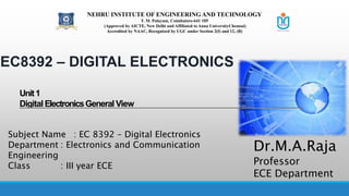 EC8392 – DIGITAL ELECTRONICS
Unit1
Digital ElectronicsGeneral View
Subject Name : EC 8392 – Digital Electronics
Department : Electronics and Communication
Engineering
Class : III year ECE
Dr.M.A.Raja
Professor
ECE Department
NEHRU INSTITUTE OF ENGINEERING AND TECHNOLOGY
T. M. Palayam, Coimbatore-641 105
(Approved by AICTE, New Delhi and Affiliated to Anna UniversityChennai)
Accredited by NAAC, Recognized by UGC under Section 2(f) and 12, (B)
 
