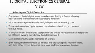 Advantagesof Digital Electronics
• Computer-controlled digital systems canbe controlled by software, allowing
new functions to be added withoutchanging hardware.
• Information storage can be easier in digital systems than in analog ones.
• The noise-immunity of digital systems permits data to be stored and retrieved
without noise.
• In adigital system are easier to design and more precise representation of asignalcan
be obtained by using more binary digits torepresent it.
• More digital circuitry canbe fabricated onICchips.
• Error management method can be inserted into the signal path. Todetect errors,
and then either correct the errors, or at least askfor anew copy of the data.
1. DIGITAL ELECTRONICS GENERAL
VIEW
 