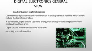 Disadvantagesof DigitalElectronics
Conversion to digital format and re-conversion to analog format is needed, which always
include the lost ofinformation.
In somecases,digital circuits usemore energy than analog circuits and producemore
heat and need heatsinks.
Digital circuits are sometimes moreexpensive,
especially in smallquantities.
1. DIGITAL ELECTRONICS GENERAL
VIEW
 