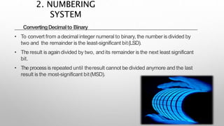 ConvertingDecimalto Binary
• To convert from adecimal integer numeral to binary, the number is divided by
two and the remainder is the least-significant bit(LSD).
• The result is again divided by two, and its remainder is the next least significant
bit.
• The processis repeated until theresult cannot be divided anymore and the last
result is the most-significant bit(MSD).
2. NUMBERING
SYSTEM
 