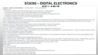 EC8392 – DIGITAL ELECTRONICS
SYLLABUS
EC8392 DIGITAL ELECTRONICS L T P C 3 0 0 3 TOTAL:45 PERIODS
OBJECTIVES:
To present the Digital fundamentals, Boolean algebra and its applications in digital systems
To familiarize with the design of various combinational digital circuits using logic gates
To introduce the analysis and design procedures for synchronous and asynchronous sequential circuits
To explain the various semiconductor memories and related technology
To introduce the electronic circuits involved in the making of logic gates
UNIT I DIGITAL FUNDAMENTALS 9
Number Systems – Decimal, Binary, Octal, Hexadecimal, 1‘s and 2‘s complements, Codes – Binary, BCD, Excess 3, Gray, Alphanumeric codes, Boolean theorems, Logic
gates, Universal gates, Sum of products and product of sums, Minterms and Maxterms, Karnaugh map Minimization and Quine-McCluskey method of minimization.
UNIT II COMBINATIONAL CIRCUIT DESIGN 9
Design of Half and Full Adders, Half and Full Subtractors, Binary Parallel Adder – Carry look ahead Adder,
BCD Adder, Multiplexer, Demultiplexer, Magnitude Comparator, Decoder, Encoder, Priority Encoder.
UNIT III SYNCHRONOUS SEQUENTIAL CIRCUITS 9
Flip flops – SR, JK, T, D, Master/Slave FF – operation and excitation tables, Triggering of FF, Analysis and
design of clocked sequential circuits – Design – Moore/Mealy models, state minimization, state assignment, circuit implementation – Design of Counters- Ripple Counters,
Ring Counters, Shift registers, Universal Shift Register.
UNIT IV ASYNCHRONOUS SEQUENTIAL CIRCUITS 9
Stable and Unstable states, output specifications, cycles and races, state reduction, race free assignments, Hazards, Essential Hazards, Pulse mode sequential circuits,
Design of Hazard free circuits.
UNIT V MEMORY DEVICES AND DIGITAL INTEGRATED CIRCUITS 9
Basic memory structure – ROM -PROM – EPROM – EEPROM –EAPROM, RAM – Static and dynamic RAM – Programmable Logic Devices – Programmable Logic Array
(PLA) – Programmable Array Logic (PAL) – Field Programmable Gate Arrays (FPGA) – Implementation of combinational logic circuits using PLA, PAL.
Digital integrated circuits: Logic levels, propagation delay, power dissipation, fan-out and fan-in, noise
margin, logic families and their characteristics-RTL, TTL, ECL, CMOS
OUTCOMES:
At the end of the course:
Use digital electronics in the present contemporary world
Design various combinational digital circuits using logic gates
Do the analysis and design procedures for synchronous and asynchronous sequential circuits
Use the semiconductor memories and related technology
Use electronic circuits involved in the design of logic gates
 