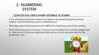 CONVERTING FRACTIONARY DECIMALS TO BINARY
• If it is afactionary decimal number the integer is converted using the previous
method and the factionary part is multipliedby 2;
• Theinteger part of that product is the MSDof the factionary part of the number;
• If the fractionary part is not zero, it is once more multiplied by 2 and the integer part
of that product is the next significant digit and soon until we reach zero for the
fractionary part.
2. NUMBERING
SYSTEM
 