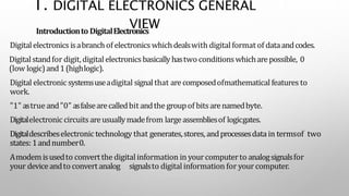 1. DIGITAL ELECTRONICS GENERAL
VIEW
Introductionto DigitalElectronics
Digitalelectronicsisabranchof electronicswhichdealswith digitalformat of dataandcodes.
Digitalstandfor digit,digital electronicsbasicallyhastwo conditionswhicharepossible, 0
(low logic)and1(highlogic).
Digital electronic systemsuseadigital signalthat arecomposedofmathematical features to
work.
"1" astrue and"0" asfalsearecalledbit andthe groupof bitsarenamedbyte.
Digitalelectronic circuitsareusuallymadefrom largeassembliesof logicgates.
Digitaldescribeselectronic technology that generates,stores, andprocessesdata in termsof two
states:1andnumber0.
Amodemisusedto convertthe digitalinformation in yourcomputerto analogsignalsfor
your deviceandto convertanalog signalsto digital information for yourcomputer.
 