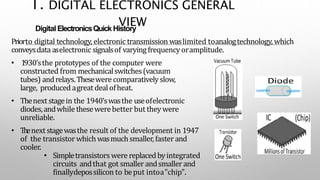 and
(ICs)
ited on
Digital ElectronicsQuick History
Priorto digital technology, electronic transmission waslimited toanalogtechnology, which
conveysdata aselectronic signalsof varyingfrequencyoramplitude.
• 1930'sthe prototypes of the computer were
constructed from mechanicalswitches(vacuum
tubes) andrelays.Thesewere comparativelyslow,
large, produced agreat dealofheat.
• Thenext stagein the 1940'swasthe useofelectronic
diodes,andwhile thesewerebetter but theywere
unreliable.
• Thenext stagewasthe result of the development in 1947
of the transistor which wasmuchsmaller,faster and
cooler.
• Simpletransistors were replacedbyintegrated
circuits andthat got smaller andsmallerand
finallydepossilicon to beput intoa"chip".
1. DIGITAL ELECTRONICS GENERAL
VIEW
 