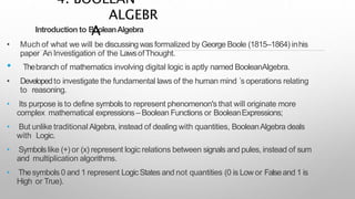 Introduction to BooleanAlgebra
• Much of what we will be discussing wasformalized by George Boole (1815–1864) inhis
paper An Investigation of the LawsofThought.
• Thebranch of mathematics involving digital logic is aptly named BooleanAlgebra.
• Developedto investigate the fundamental laws of the human mind ´s operations relating
to reasoning.
• Its purpose is to define symbols to represent phenomenon's that will originate more
complex mathematical expressions– Boolean Functions or BooleanExpressions;
• But unlike traditional Algebra, instead of dealing with quantities, BooleanAlgebra deals
with Logic.
• Symbolslike (+) or (x) represent logic relations between signals and pules, instead of sum
and multiplication algorithms.
• Thesymbols 0 and 1 represent LogicStates and not quantities (0 is Low or Falseand 1 is
High or True).
4. BOOLEAN
ALGEBR
A
 