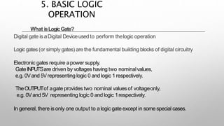 What isLogicGate?
Digital gate is aDigital Deviceusedto perform thelogic operation
Logicgates (or simply gates) are the fundamental building blocks of digital circuitry
Electronic gates require apower supply.
GateINPUTSare driven by voltages having two nominalvalues,
e.g. 0Vand 5Vrepresenting logic 0 and logic 1respectively.
TheOUTPUTof agate provides two nominal values of voltageonly,
e.g. 0Vand 5V representing logic 0 and logic 1respectively.
In general, there is only one output to alogic gate except in some special cases.
5. BASIC LOGIC
OPERATION
 