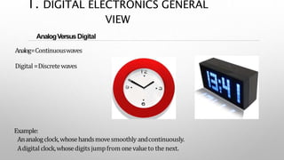 AnalogVersusDigital
Analog=Continuouswaves
Digital =Discretewaves
Example:
Ananalogclock,whosehandsmovesmoothly andcontinuously.
Adigital clock,whosedigitsjumpfrom onevalueto the next.
1. DIGITAL ELECTRONICS GENERAL
VIEW
 
