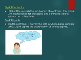 Digital Electronics
u Digital Electronics is the sub-branch of electronics that deals
with digital signals for processing and controlling various
systems and sub-systems.
Digital Signals
u Digital electronics is entirely the field in which digital signals is
used. Digital signals are discretization of analog signals.
 