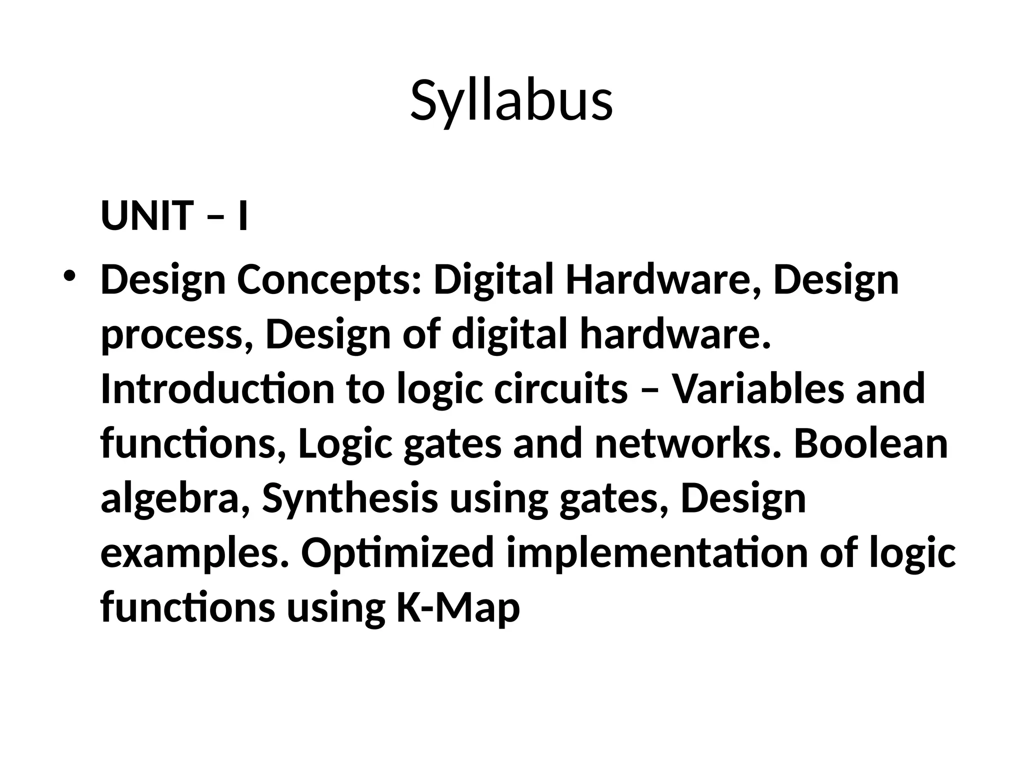 Syllabus
UNIT – I
• Design Concepts: Digital Hardware, Design
process, Design of digital hardware.
Introduction to logic circuits – Variables and
functions, Logic gates and networks. Boolean
algebra, Synthesis using gates, Design
examples. Optimized implementation of logic
functions using K-Map
 