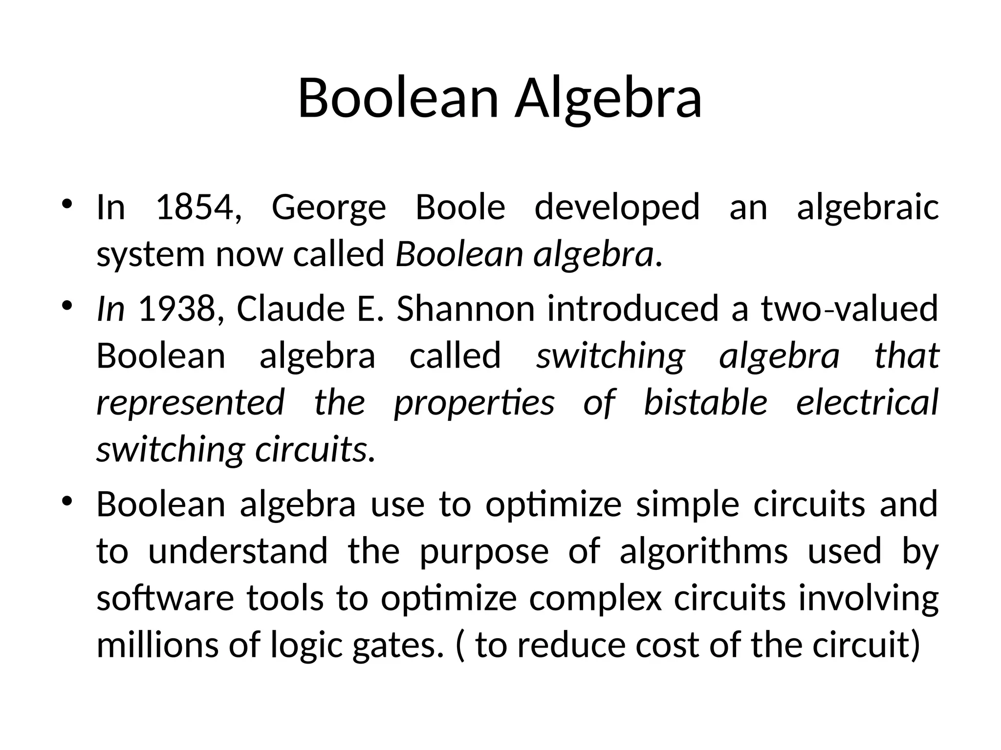 Boolean Algebra
• In 1854, George Boole developed an algebraic
system now called Boolean algebra.
• In 1938, Claude E. Shannon introduced a two valued
‐
Boolean algebra called switching algebra that
represented the properties of bistable electrical
switching circuits.
• Boolean algebra use to optimize simple circuits and
to understand the purpose of algorithms used by
software tools to optimize complex circuits involving
millions of logic gates. ( to reduce cost of the circuit)
 