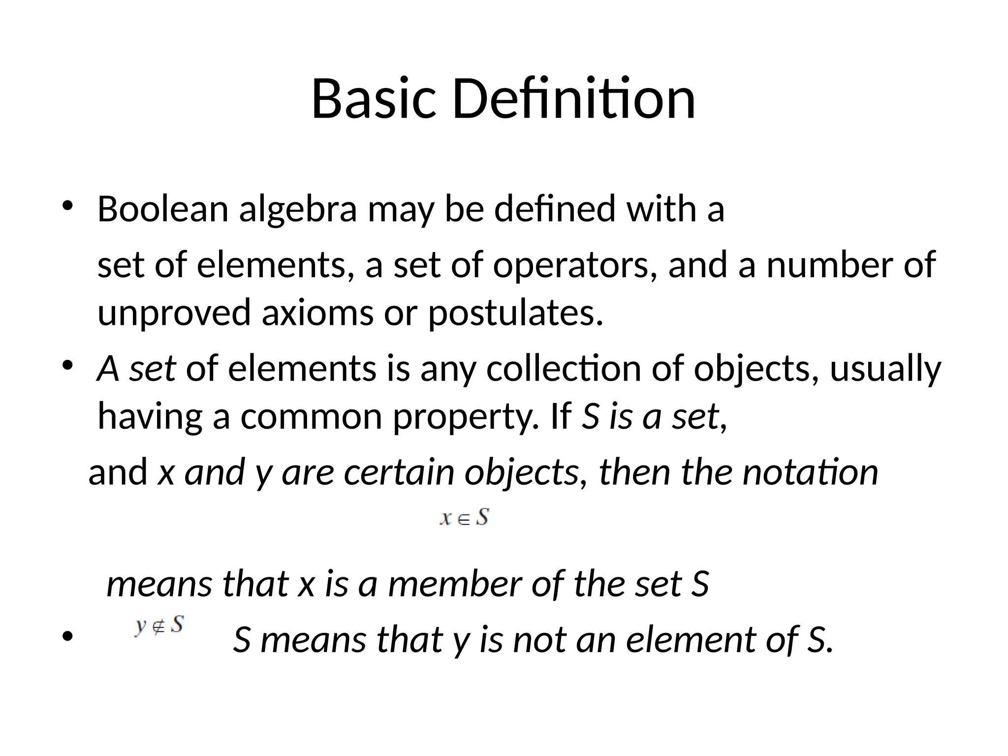 Basic Definition
• Boolean algebra may be defined with a
set of elements, a set of operators, and a number of
unproved axioms or postulates.
• A set of elements is any collection of objects, usually
having a common property. If S is a set,
and x and y are certain objects, then the notation
means that x is a member of the set S
• S means that y is not an element of S.
 