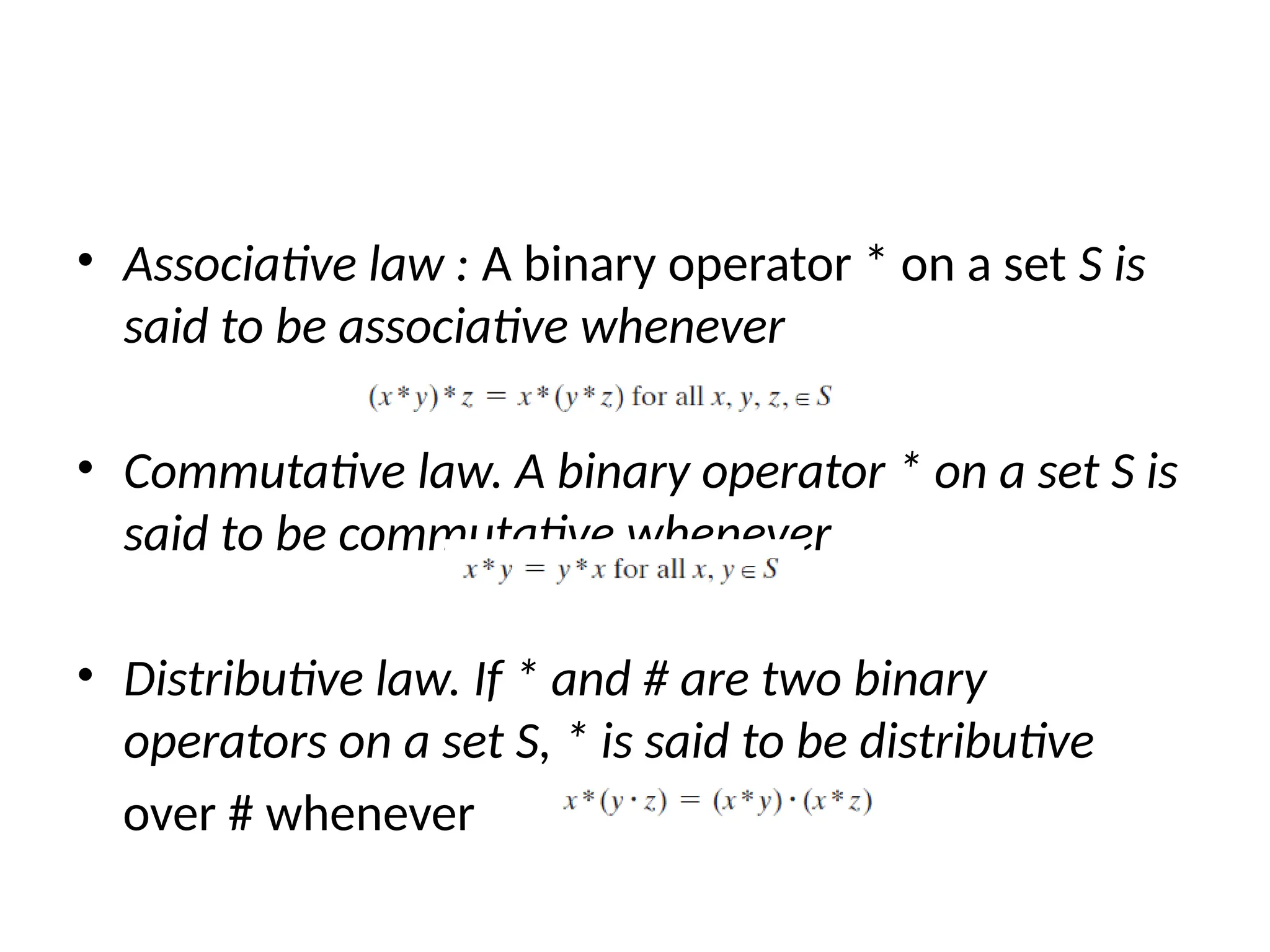 • Associative law : A binary operator * on a set S is
said to be associative whenever
• Commutative law. A binary operator * on a set S is
said to be commutative whenever
• Distributive law. If * and # are two binary
operators on a set S, * is said to be distributive
over # whenever
 