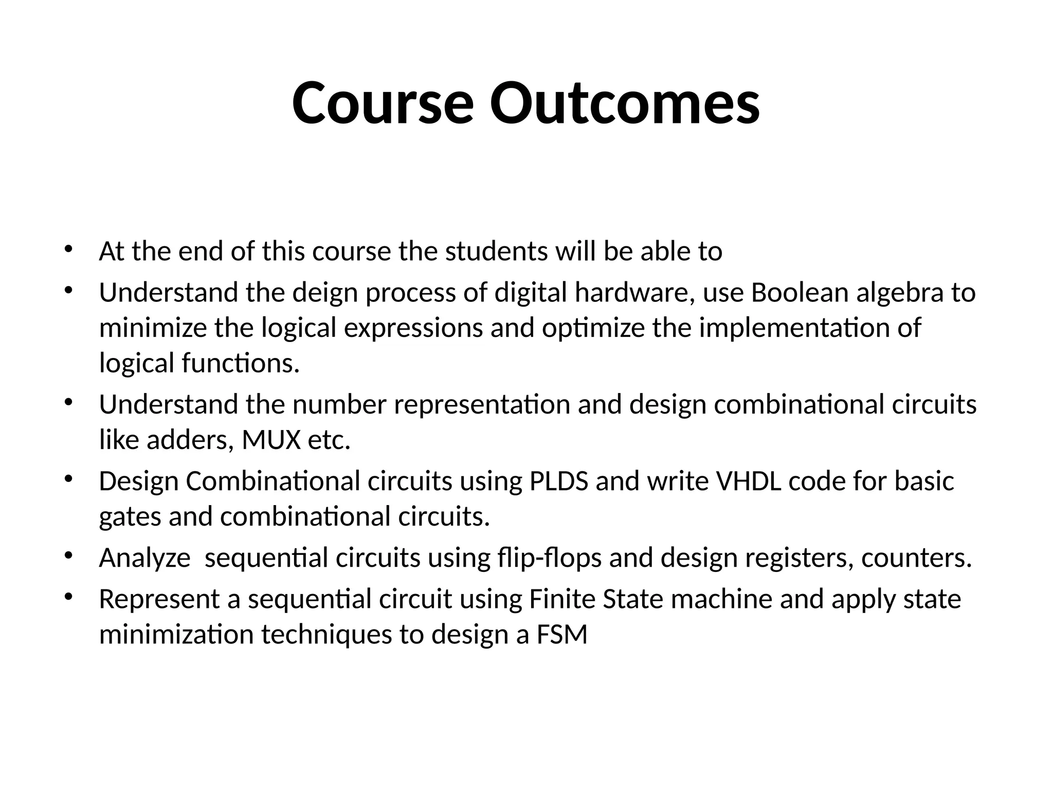 Course Outcomes
• At the end of this course the students will be able to
• Understand the deign process of digital hardware, use Boolean algebra to
minimize the logical expressions and optimize the implementation of
logical functions.
• Understand the number representation and design combinational circuits
like adders, MUX etc.
• Design Combinational circuits using PLDS and write VHDL code for basic
gates and combinational circuits.
• Analyze sequential circuits using flip-flops and design registers, counters.
• Represent a sequential circuit using Finite State machine and apply state
minimization techniques to design a FSM
 